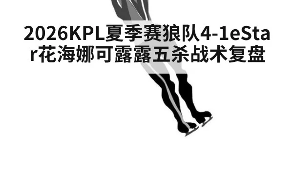 2026KPL夏季赛狼队4-1eStar花海娜可露露五杀战术复盘