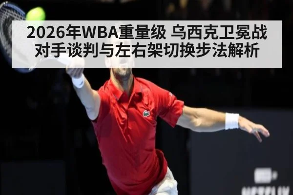 2026年WBA重量级 乌西克卫冕战对手谈判与左右架切换步法解析（nine game）